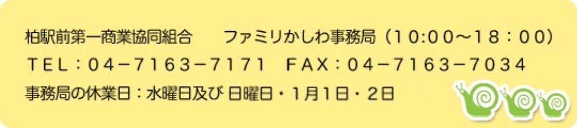 柏駅前第一商業協同組合 ファミリかしわ事務局（１０:００～１８：００） ＴＥＬ：０４－７１６３－７１７１ ＦＡＸ：０４－７１６３－７０３４ 事務局の休業日：水曜日及び一部木曜日 １月１日・２日
